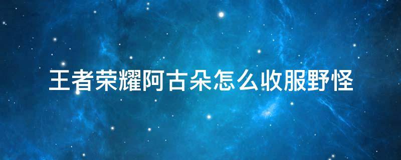 王者荣耀阿古朵怎么收服野怪 王者荣耀阿古朵怎么收服野怪视频