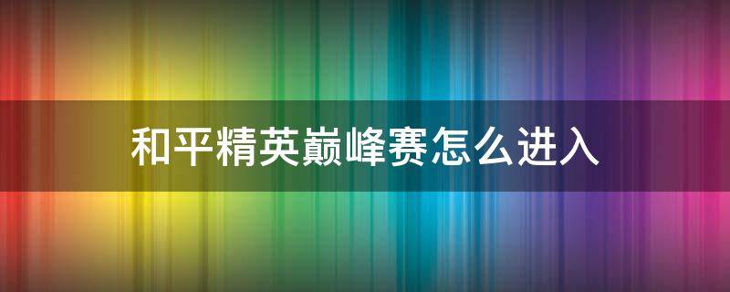 和平精英巅峰赛怎么进入 和平精英巅峰赛怎么进入比赛