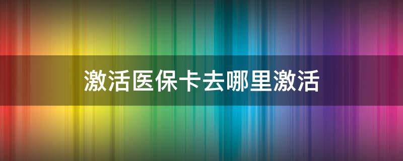 激活医保卡去哪里激活（激活医保卡去哪里激活,有什么好处）