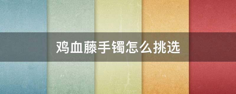 鸡血藤手镯怎么挑选 鸡血藤手镯啥样的好