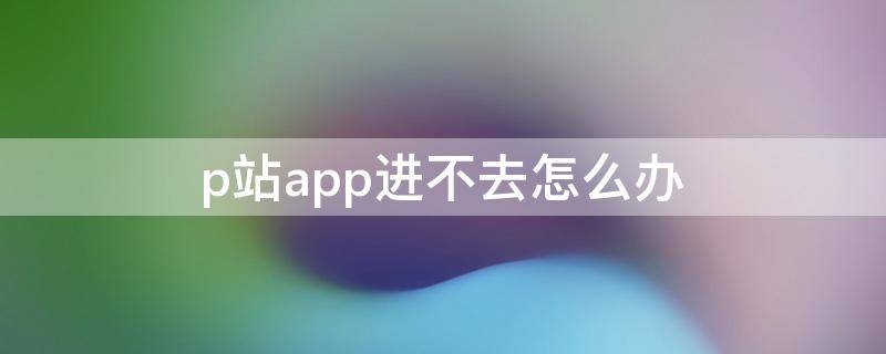 p站app进不去怎么办（p站app进不去怎么办2021）