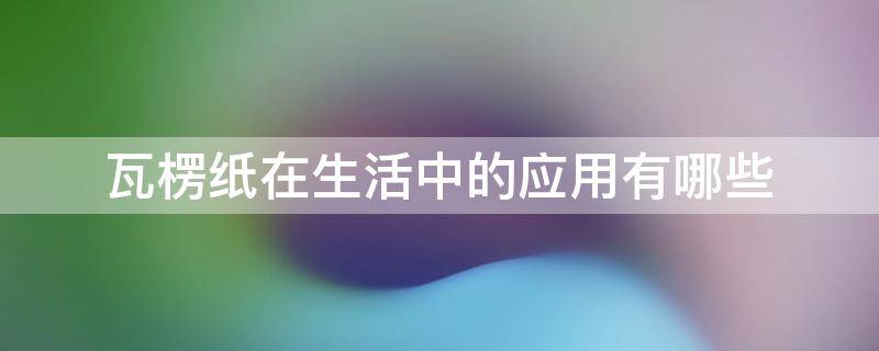 瓦楞纸在生活中的应用有哪些（瓦楞纸在生活中的应用和特点）