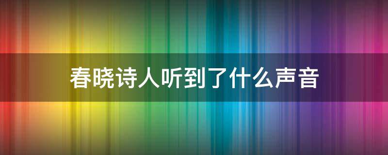 春晓诗人听到了什么声音（春晓这首诗诗人听到了什么,看到了什么）