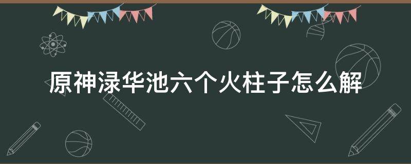 原神渌华池六个火柱子怎么解 原神渌华池六个火柱子怎么解密