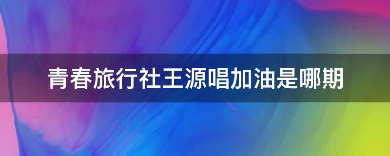 青春旅行社王源唱加油是哪期（王源在青春旅社唱的歌曲）