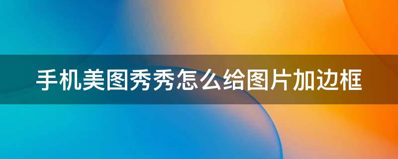 手机美图秀秀怎么给图片加边框 怎么用手机美图秀秀给照片加自定义边框