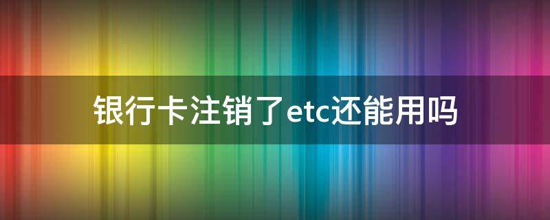 银行卡注销了etc还能用吗 etc可以在银行注销吗