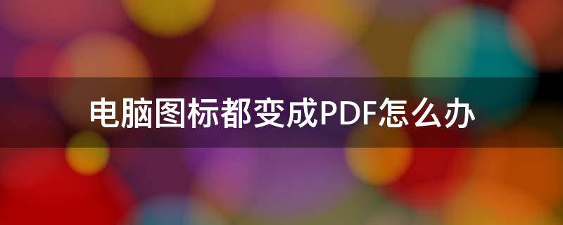 电脑图标都变成PDF怎么办 电脑桌面的pdf文件图标变了怎么回事