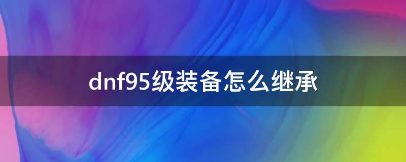 dnf95级装备怎么继承（dnf95级装备怎么继承不了100级装备在哪里）