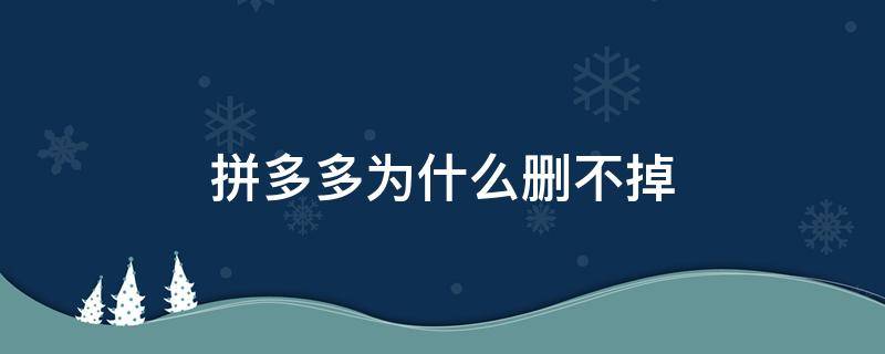 拼多多为什么删不掉（拼多多为啥删不掉?）