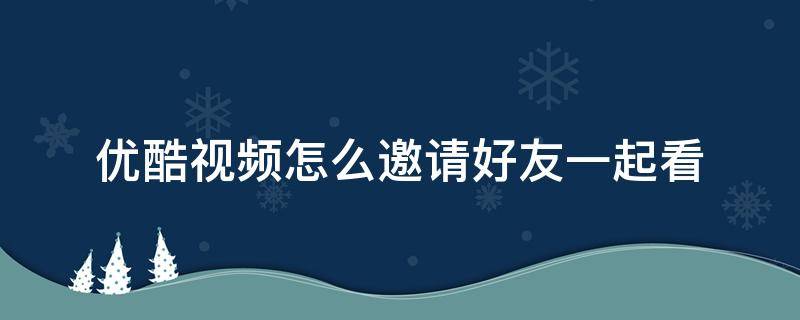 优酷视频怎么邀请好友一起看（优酷视频怎么邀请好友一起看电影）