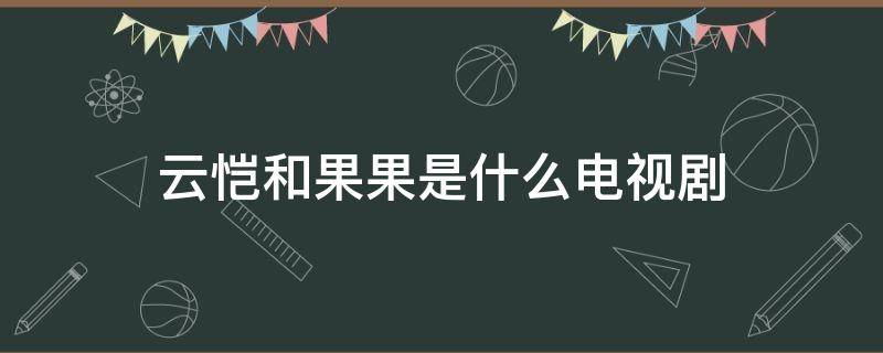 云恺和果果是什么电视剧（云恺张果果是哪部电视剧）