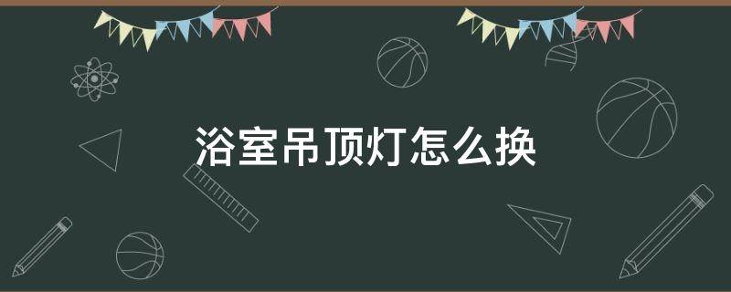 浴室吊顶灯怎么换（浴室的吊顶灯怎么换）