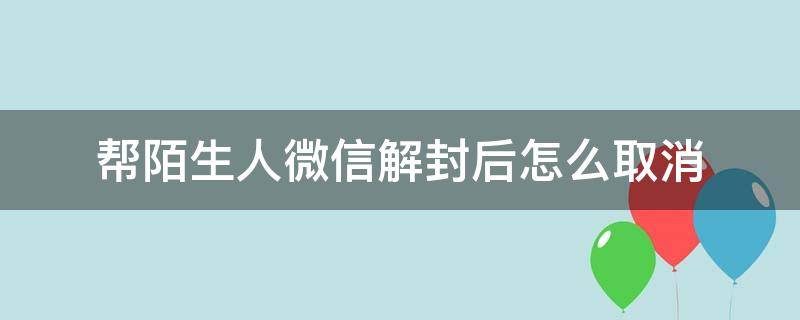 帮陌生人微信解封后怎么取消（微信帮人解封后如何取消）