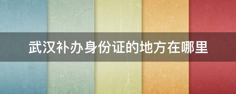 武汉补办身份证的地方在哪里 武汉市身份证丢了去哪补办