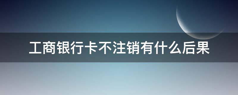 工商银行卡不注销有什么后果 工商银行卡不用了不注销有什么影响