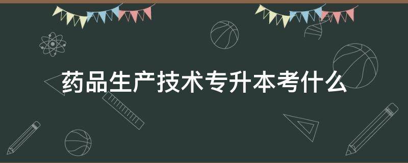 药品生产技术专升本考什么（药品生产技术专升本可以考什么专业）