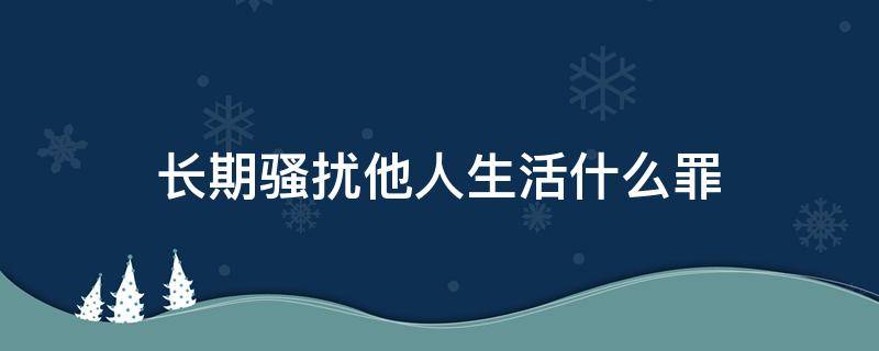 长期骚扰他人生活什么罪（长期骚扰他人正常生活按刑法）