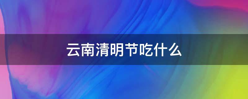 云南清明节吃什么（云南清明节吃什么传统食物图片）