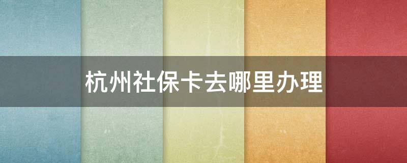 杭州社保卡去哪里办理 杭州社保卡在哪里办理流程