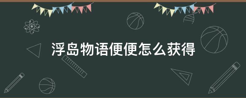 浮岛物语便便怎么获得（浮岛物语便便怎么快速获得）