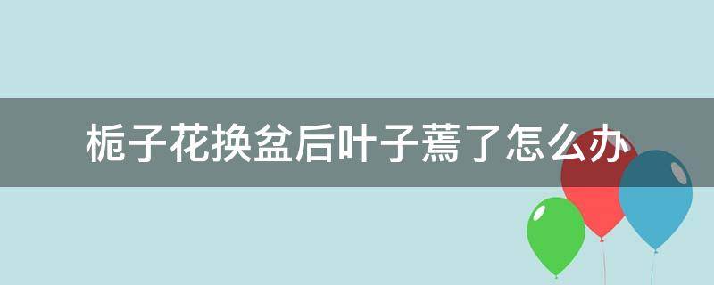 栀子花换盆后叶子蔫了怎么办（栀子花换盆后叶子蔫了怎么办栀子花换盆后花苞）