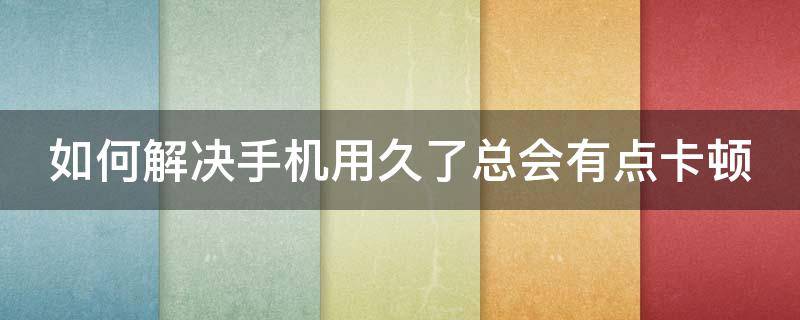 如何解决手机用久了总会有点卡顿 如何解决手机用久了总会有点卡顿现象