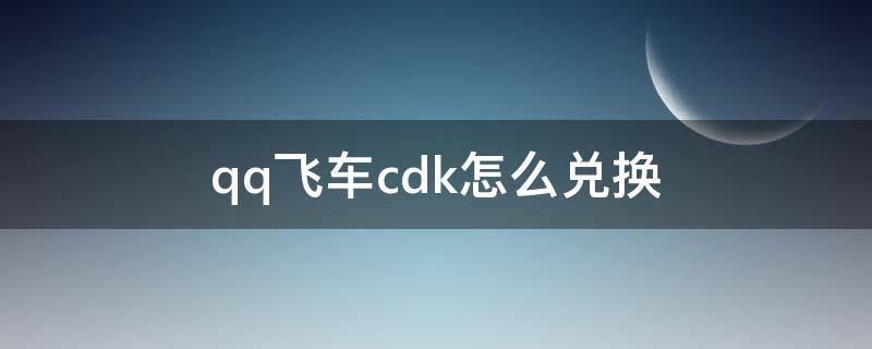 qq飞车cdk怎么兑换（qq飞车手游cdk在哪里兑换）