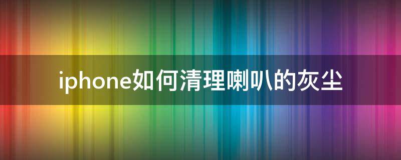 iphone如何清理喇叭的灰尘 iphone手机喇叭灰尘清理