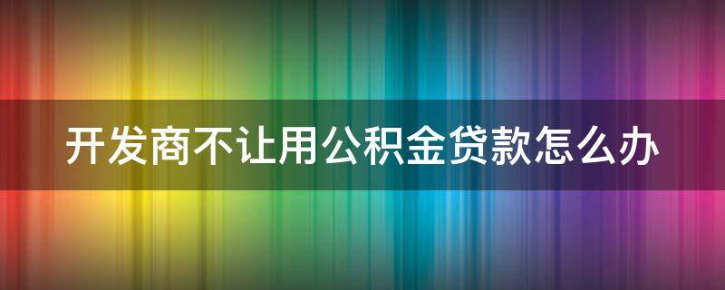 开发商不让用公积金贷款怎么办 开发商不允许公积金贷款怎么办