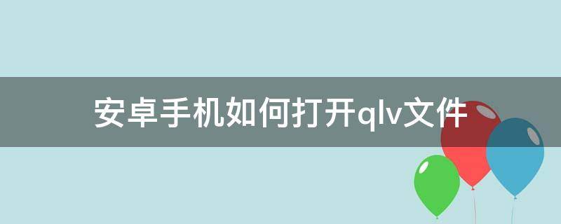 安卓手机如何打开.qlv文件 安卓手机如何打开.xqf文件