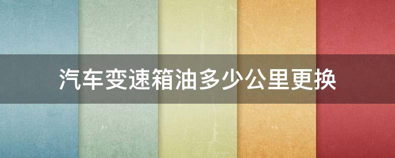 汽车变速箱油多少公里更换 汽车变速箱油多少公里更换合适