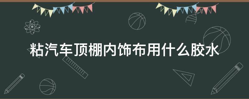 粘汽车顶棚内饰布用什么胶水 汽车内装饰顶布需要啥胶粘