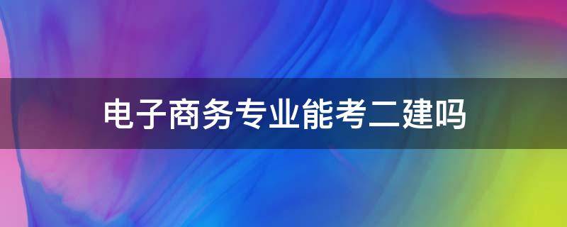 电子商务专业能考二建吗 电子商务符合二建报考条件吗