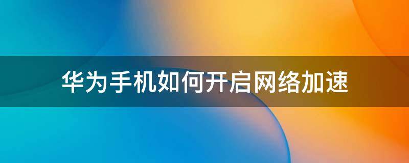 华为手机如何开启网络加速（华为手机网络加速要不要开启）