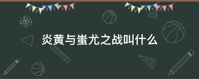 炎黄与蚩尤之战叫什么 炎黄大战蚩尤叫什么