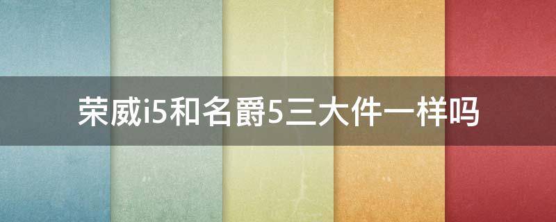 荣威i5和名爵5三大件一样吗 荣威i5发动机和变速箱和名爵5一样吗