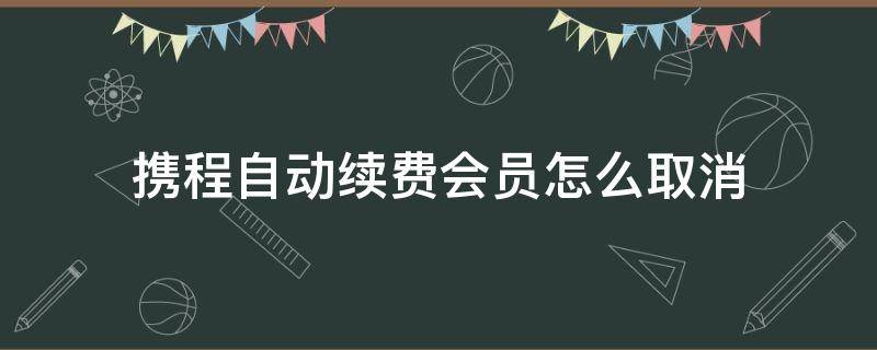 携程自动续费会员怎么取消（携程怎样取消自动续费）