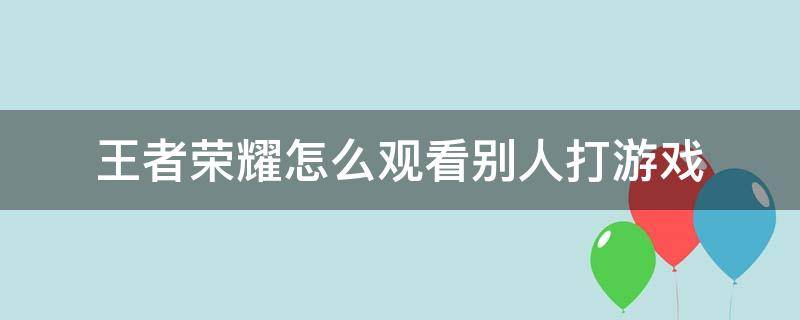 王者荣耀怎么观看别人打游戏 王者荣耀怎么看别人打游戏视频