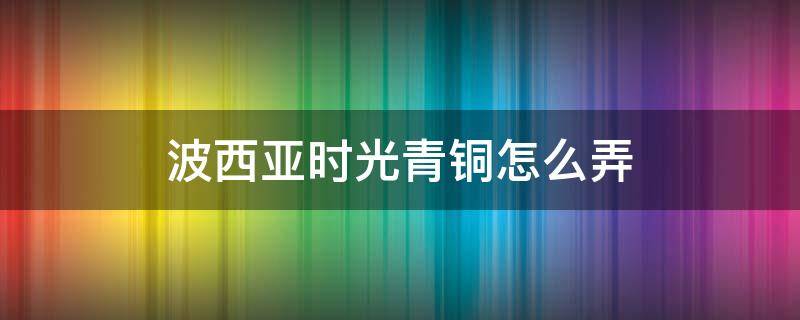 波西亚时光青铜怎么弄（波西亚时光铜线怎么获得）