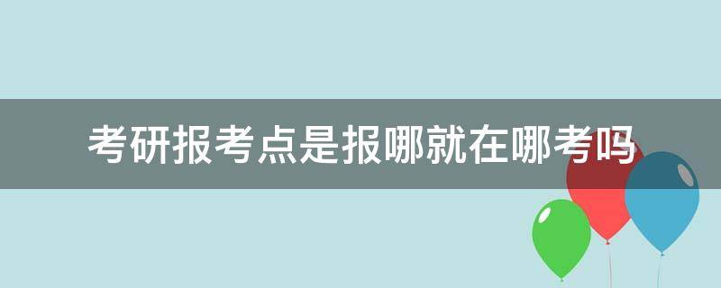 考研报考点是报哪就在哪考吗 考研报考那个学校考点在哪