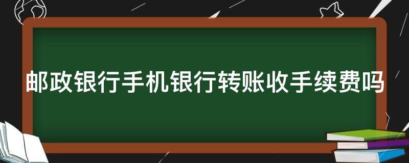 邮政银行手机银行转账收手续费吗 邮政银行手机银行转账要手续费吗?