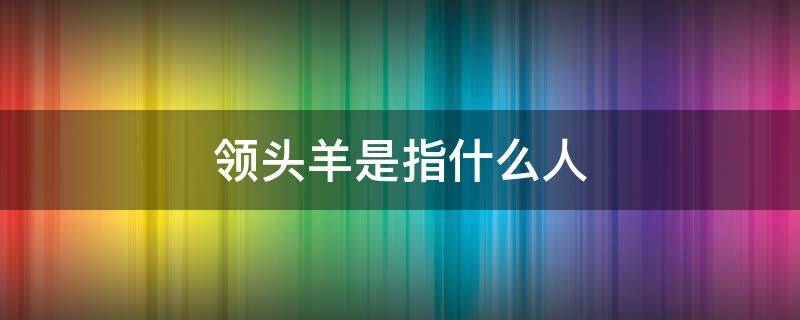 领头羊是指什么人 领头羊是指哪样的人