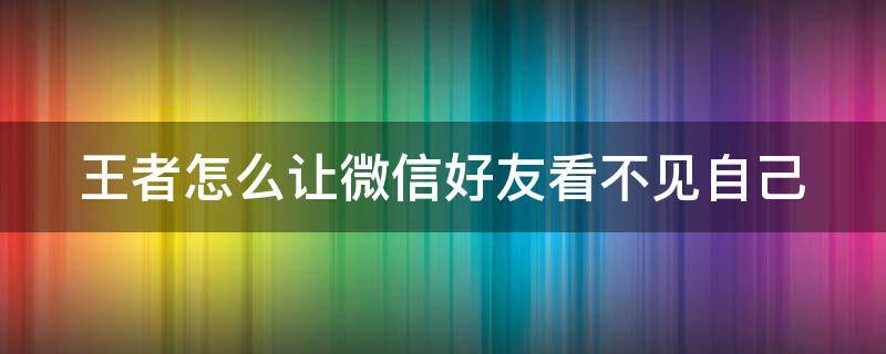 王者怎么让微信好友看不见自己 王者怎么让微信好友看不见自己的账号