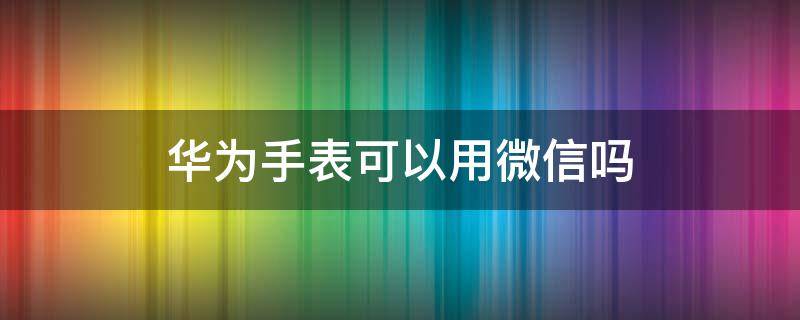 华为手表可以用微信吗（华为手表能否使用微信）