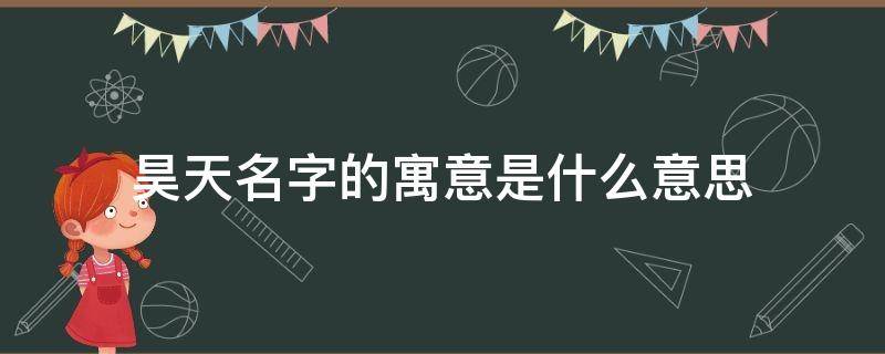 昊天名字的寓意是什么意思（昊天名字的寓意是什么）