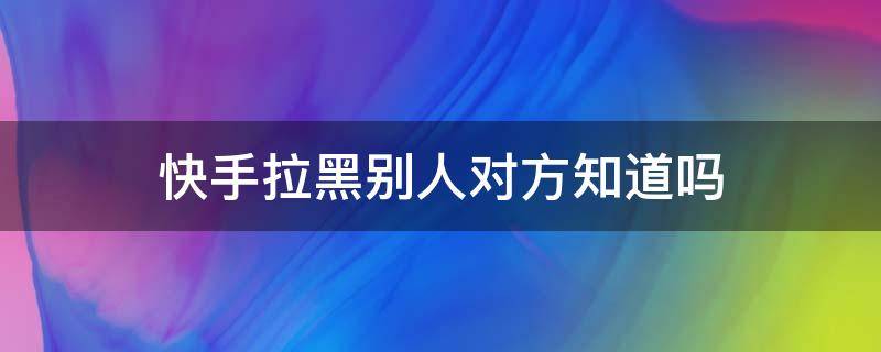 快手拉黑别人对方知道吗 快手拉黑别人,别人会知道吗?