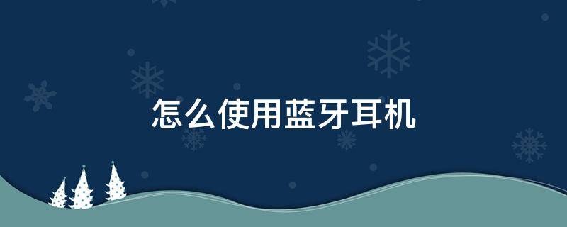 怎么使用蓝牙耳机 蓝牙耳机怎么戴