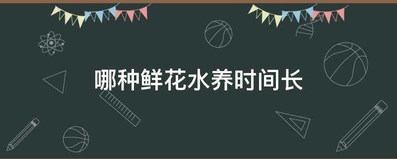 哪种鲜花水养时间长（哪些鲜花水养时间长）