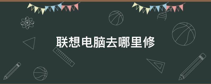 联想电脑去哪里修（联想电脑去哪里修比较划算）